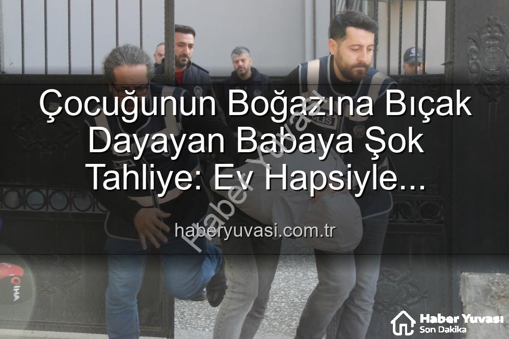 çocuğuna bıçak dayayan baba - Çocuğunun Boğazına Bıçak Dayayan Babaya Şok Tahliye: Ev Hapsiyle Serbest Bırakıldı