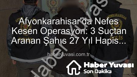 Afyonkarahisar’da Nefes Kesen Operasyon: 3 Suçtan Aranan Şahıs 27 Yıl Hapis Cezasıyla Yakalandı