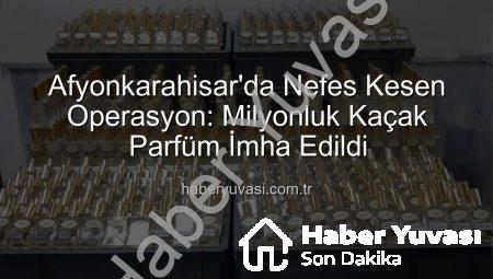 Afyonkarahisar’da Nefes Kesen Operasyon: Milyonluk Kaçak Parfüm İmha Edildi