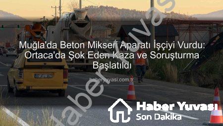 Muğla’da Beton Mikseri Aparatı İşçiyi Vurdu: Ortaca’da Şok Eden Kaza ve Soruşturma Başlatıldı